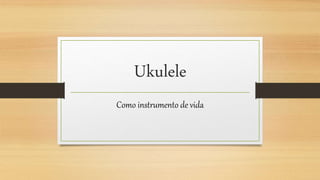 Ukulele
Como instrumento de vida
 