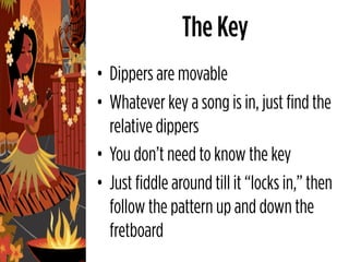 The Key
• Dippers are movable
• Whatever key a song is in, just find the
  relative dippers
• You don’t need to know the key
• Just fiddle around till it “locks in,” then
  follow the pattern up and down the
  fretboard
 