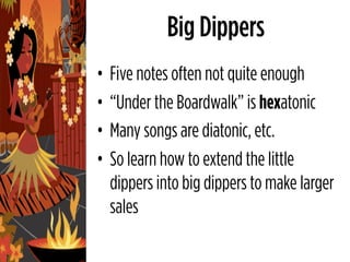 Big Dippers
•   Five notes often not quite enough
•   “Under the Boardwalk” is hexatonic
•   Many songs are diatonic, etc.
•   So learn how to extend the little
    dippers into big dippers to make larger
    sales
 