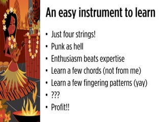 An easy instrument to learn
•   Just four strings!
•   Punk as hell
•   Enthusiasm beats expertise
•   Learn a few chords (not from me)
•   Learn a few fingering patterns (yay)
•   ???
•   Profit!!
 