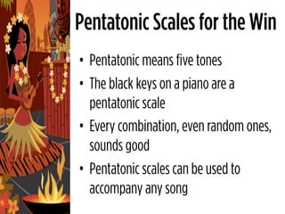 Pentatonic Scales for the Win
• Pentatonic means five tones
• The black keys on a piano are a
  pentatonic scale
• Every combination, even random ones,
  sounds good
• Pentatonic scales can be used to
  accompany any song
 