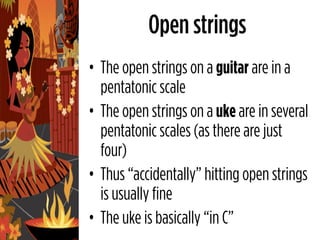 Open strings
• The open strings on a guitar are in a
  pentatonic scale
• The open strings on a uke are in several
  pentatonic scales (as there are just
  four)
• Thus “accidentally” hitting open strings
  is usually fine
• The uke is basically “in C”
 