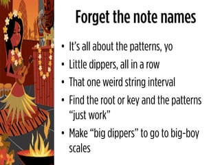 Forget the note names
• It’s all about the patterns, yo
• Little dippers, all in a row
• That one weird string interval
• Find the root or key and the patterns
  “just work”
• Make “big dippers” to go to big-boy
  scales
 