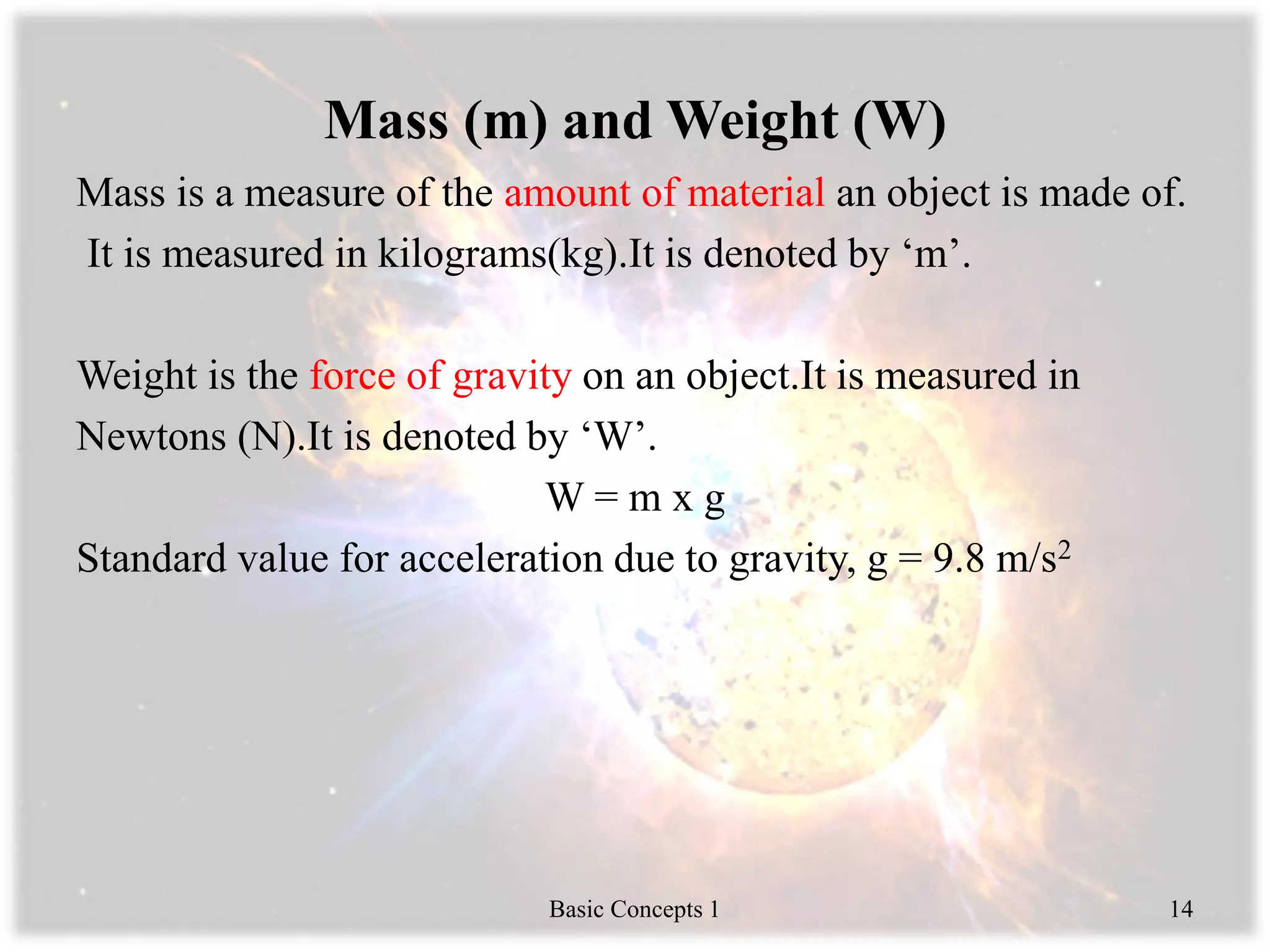 Mass (m) and Weight (W)
Mass is a measure of the amount of material an object is made of.
It is measured in kilograms(kg).It is denoted by ‘m’.
Weight is the force of gravity on an object.It is measured in
Newtons (N).It is denoted by ‘W’.
W = m x g
Standard value for acceleration due to gravity, g = 9.8 m/s2
Basic Concepts 1 14
 
