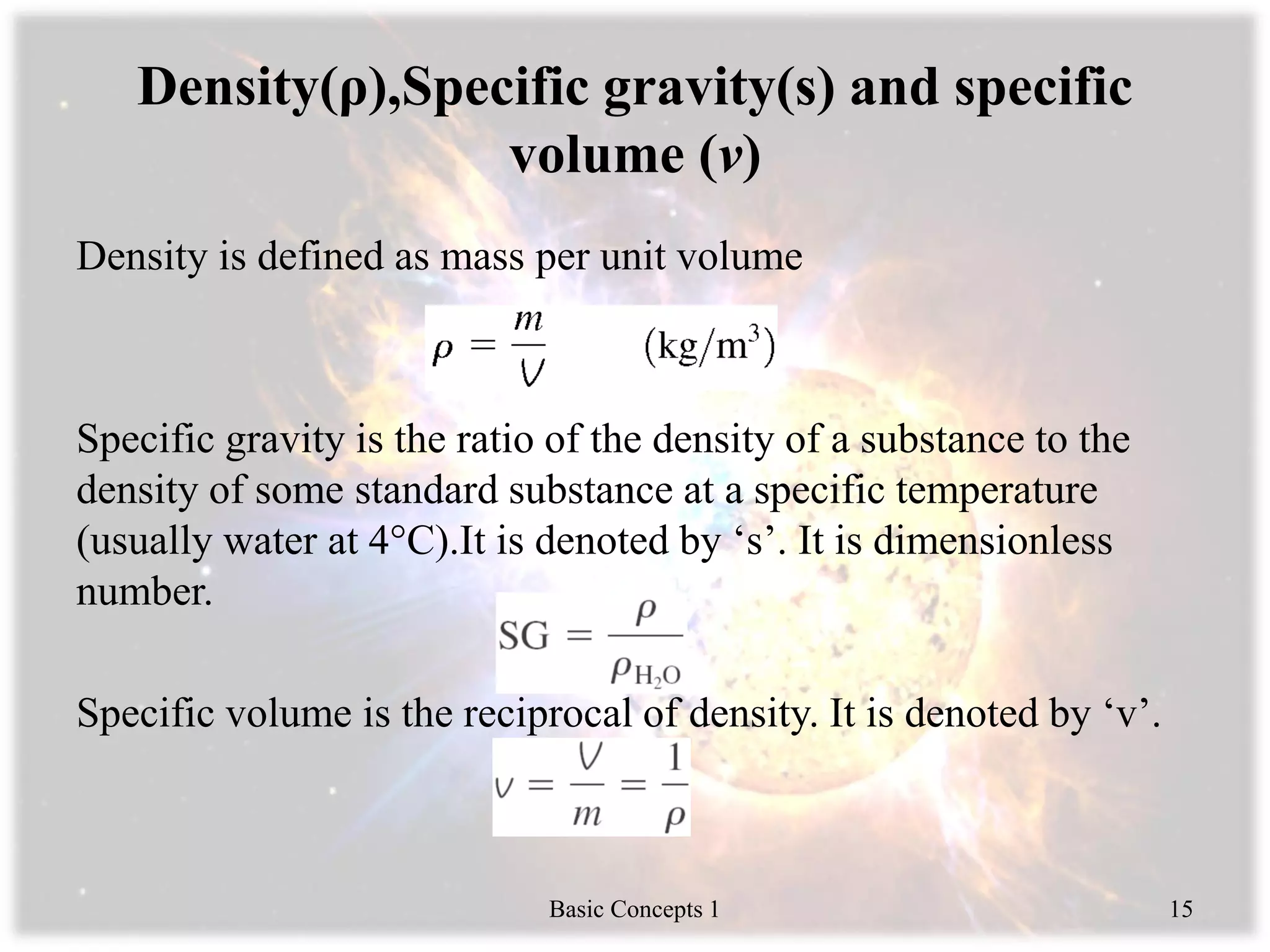 Density(ρ),Specific gravity(s) and specific
volume (v)
Density is defined as mass per unit volume
Specific gravity is the ratio of the density of a substance to the
density of some standard substance at a specific temperature
(usually water at 4°C).It is denoted by ‘s’. It is dimensionless
number.
Specific volume is the reciprocal of density. It is denoted by ‘v’.
Basic Concepts 1 15
 
