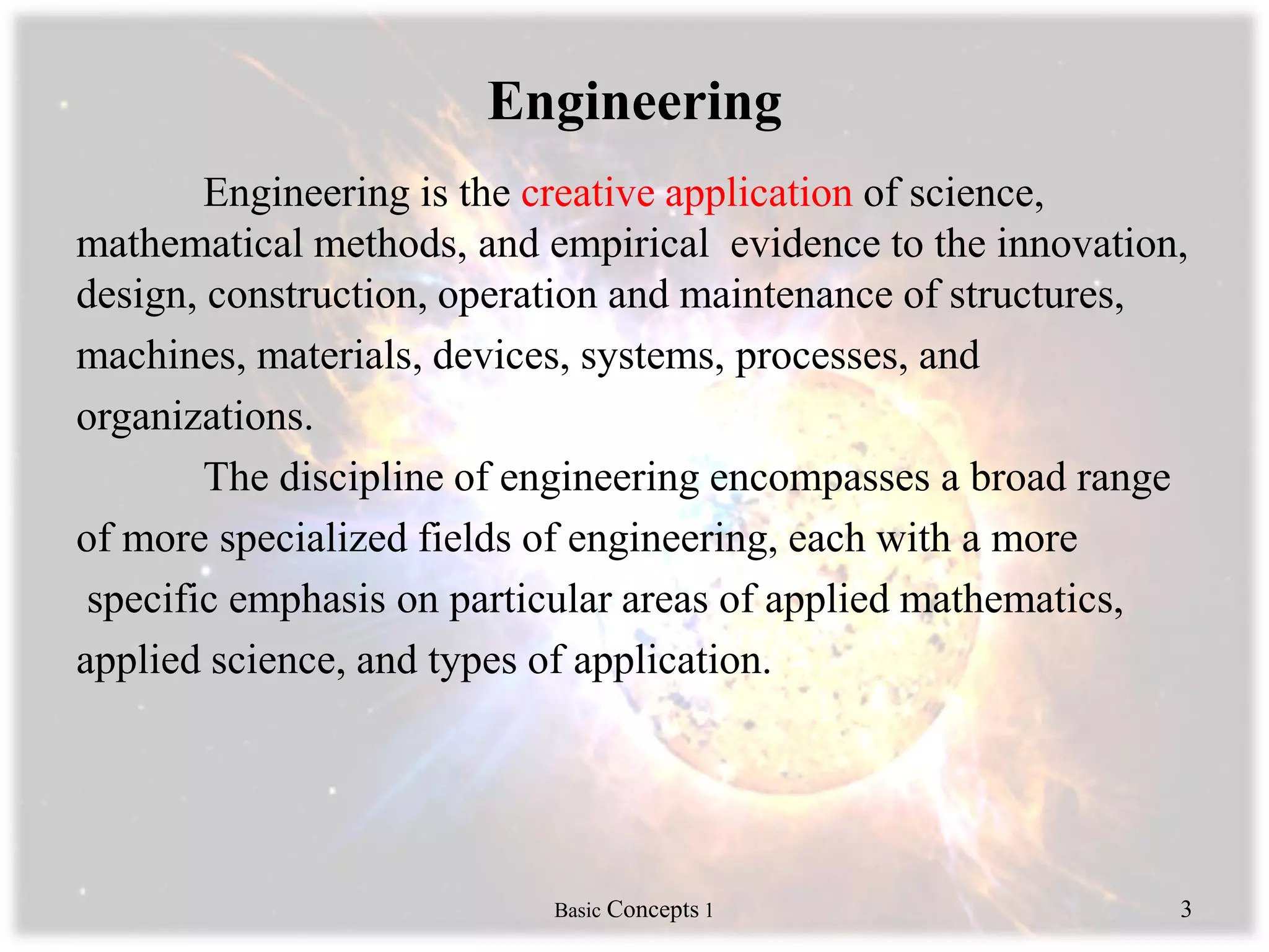 Engineering
Engineering is the creative application of science,
mathematical methods, and empirical evidence to the innovation,
design, construction, operation and maintenance of structures,
machines, materials, devices, systems, processes, and
organizations.
The discipline of engineering encompasses a broad range
of more specialized fields of engineering, each with a more
specific emphasis on particular areas of applied mathematics,
applied science, and types of application.
Basic Concepts 1 3
 