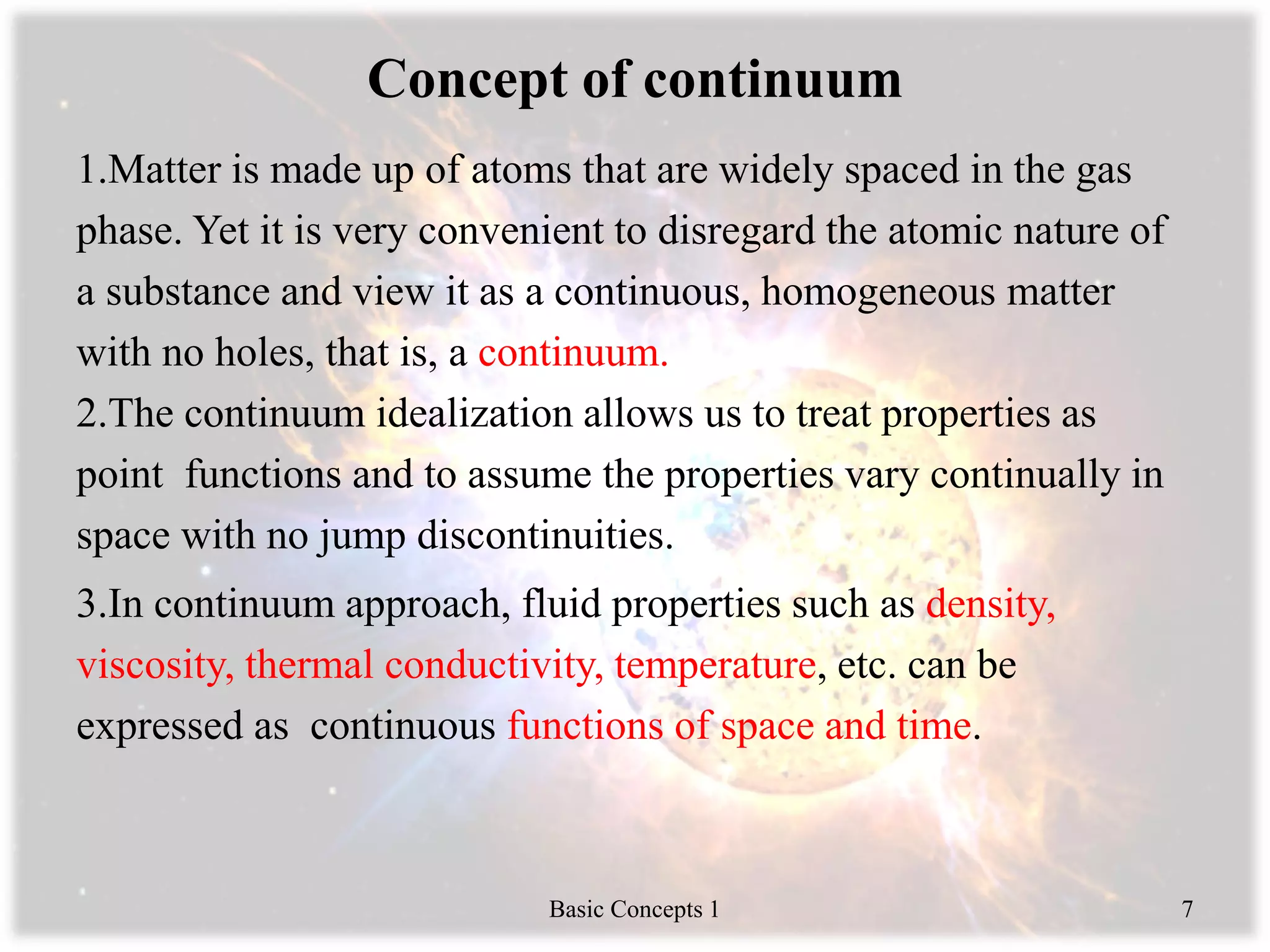 Concept of continuum
1.Matter is made up of atoms that are widely spaced in the gas
phase. Yet it is very convenient to disregard the atomic nature of
a substance and view it as a continuous, homogeneous matter
with no holes, that is, a continuum.
2.The continuum idealization allows us to treat properties as
point functions and to assume the properties vary continually in
space with no jump discontinuities.
3.In continuum approach, fluid properties such as density,
viscosity, thermal conductivity, temperature, etc. can be
expressed as continuous functions of space and time.
Basic Concepts 1 7
 