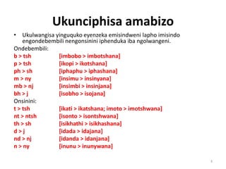 Ukunciphisa amabizo
• Ukulwangisa yinguquko eyenzeka emisindweni lapho imisindo
engondebembili nengonsinini iphenduka iba ngolwangeni.
Ondebembili:
b > tsh [imbobo > imbotshana]
p > tsh [ikopi > ikotshana]
ph > sh [iphaphu > iphashana]
m > ny [insimu > insinyana]
mb > nj [insimbi > insinjana]
bh > j [isobho > isojana]
Onsinini:
t > tsh [ikati > ikatshana; imoto > imotshwana]
nt > ntsh [isonto > isontshwana]
th > sh [isikhathi > isikhashana]
d > j [idada > idajana]
nd > nj [idanda > idanjana]
n > ny [inunu > inunywana]
3
 