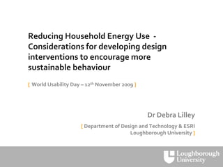Reducing Household Energy Use  ‐
Considerations for developing design 
interventions to encourage more 
sustainable behaviour
[ World Usability Day – 12th November 2009 ]




                                               Dr Debra Lilley
                     [ Department of Design and Technology & ESRI
                                        Loughborough University ]
 