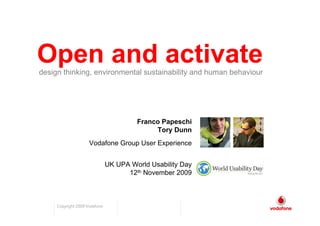 Open and activate
design thinking, environmental sustainability and human behaviour




                                        Franco Papeschi
                                             Tory Dunn
                     Vodafone Group User Experience


                               UK UPA World Usability Day
                                     12th November 2009



     Copyright 2009 Vodafone
 