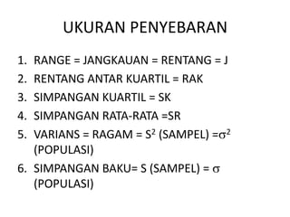 UKURAN PENYEBARAN
1. RANGE = JANGKAUAN = RENTANG = J
2. RENTANG ANTAR KUARTIL = RAK
3. SIMPANGAN KUARTIL = SK
4. SIMPANGAN RATA-RATA =SR
5. VARIANS = RAGAM = S2 (SAMPEL) = 2
(POPULASI)
6. SIMPANGAN BAKU= S (SAMPEL) =
(POPULASI)
 