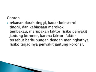 Contoh
 tekanan darah tinggi, kadar kolesterol
tinggi, dan kebiasaan merokok
tembakau, merupakan faktor risiko penyakit
jantung koroner, karena faktor-faktor
tersebut berhubungan dengan meningkatnya
risiko terjadinya penyakit jantung koroner.
 