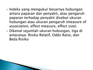  Indeks yang mengukur besarnya hubungan
antara paparan dan penyakit, atau pengaruh
paparan terhadap penyakit disebut ukuran
hubungan atau ukuran pengaruh (measure of
association, effect measure, effect size).
 Dikenal sejumlah ukuran hubungan, tiga di
antaranya: Risiko Relatif, Odds Ratio, dan
Beda Risiko
 