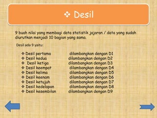  Desil
a
9 buah nilai yang membagi data statistik jajaran / data yang sudah
diurutkan menjadi 10 bagian yang sama.
Desil ada 9 yaitu:
 Desil pertama
 Desil kedua
 Desil ketiga
 Desil keempat
 Desil kelima
 Desil keenam
 Desil ketujuh
 Desil kedelapan
 Desil kesembilan

dilambangkan dengan D1
dilambangkan dengan D2
dilambangkan dengan D3
dilambangkan dengan D4
dilambangkan dengan D5
dilambangkan dengan D6
dilambangkan dengan D7
dilambangkan dengan D8
dilambangkan dengan D9

 