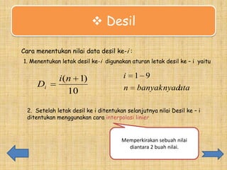  Desil
a
Cara menentukan nilai data desil ke-i :
1. Menentukan letak desil ke-i digunakan aturan letak desil ke – i yaitu

Di

i (n 1)
10

i 1 9
n banyaknyad
ata

2. Setelah letak desil ke i ditentukan selanjutnya nilai Desil ke – i
ditentukan menggunakan cara interpolasi linier

Memperkirakan sebuah nilai
diantara 2 buah nilai.

 