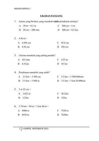 KOLEKSI KERTAS 1
UKURAN PANJANG
1. Antara yang berikut, yang manakah salah pertukaran unitnya?
A 20 m = 0.2 m C 200 cm = 2 m
B 20 cm = 200 mm D 200 cm = 0.2 km
2. 4.56 m =
A 0.456 cm C 45.6 cm
B 4.56 cm D 456 cm
3. Ukuran manakah yang paling pendek?
A 453 mm C 4.53 m
B 4.53cm D 45.3m
4. Penukaran manakah yang salah?
A 3.5 km = 3 500 cm C 3.5 km = 3 500 000mm
B 3.5 km = 3 500 m D 3.5 km = 3 km 50 000cm
5. 3 m 22 cm =
A 3.022 m C 30.22m
B 3.22m D 322m
6. 3.76 km + 60 m + 3 km 80 m =
A 6900 m C 7520 m
B 6930 m D 7620m
1 e-JEMPOL MATEMATIK 2013
 