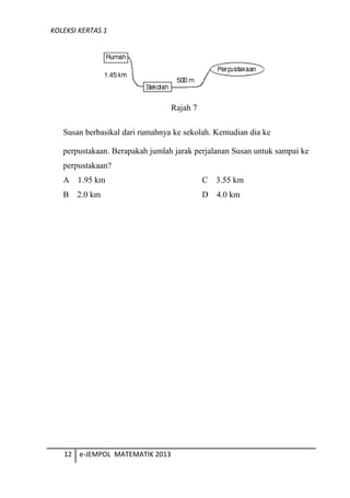 KOLEKSI KERTAS 1
Rajah 7
Susan berbasikal dari rumahnya ke sekolah. Kemudian dia ke
perpustakaan. Berapakah jumlah jarak perjalanan Susan untuk sampai ke
perpustakaan?
A 1.95 km C 3.55 km
B 2.0 km D 4.0 km
12 e-JEMPOL MATEMATIK 2013
 