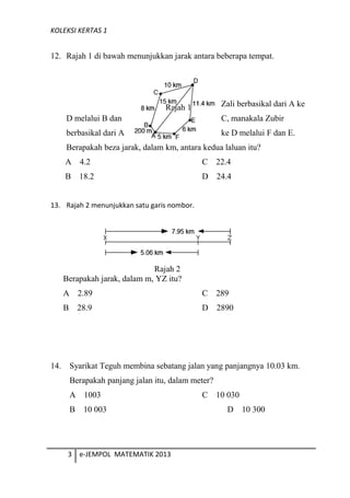 KOLEKSI KERTAS 1
12. Rajah 1 di bawah menunjukkan jarak antara beberapa tempat.
Zali berbasikal dari A ke
D melalui B dan C, manakala Zubir
berbasikal dari A ke D melalui F dan E.
Berapakah beza jarak, dalam km, antara kedua laluan itu?
A 4.2 C 22.4
B 18.2 D 24.4
13. Rajah 2 menunjukkan satu garis nombor.
Rajah 2
Berapakah jarak, dalam m, YZ itu?
A 2.89 C 289
B 28.9 D 2890
14. Syarikat Teguh membina sebatang jalan yang panjangnya 10.03 km.
Berapakah panjang jalan itu, dalam meter?
A 1003 C 10 030
B 10 003 D 10 300
3 e-JEMPOL MATEMATIK 2013
Rajah 1
 
