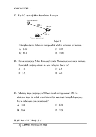 KOLEKSI KERTAS 1
15. Rajah 3 menunjukkan kedudukan 3 tempat.
Hitungkan jarak, dalam m, dari pondok telefon ke taman permainan.
A 2.89 C 289
B 28.9 D 2890
16. Dawai sepanjang 3.4 m dipotong kepada 2 bahagian yang sama panjang.
Berapakah panjang, dalam m, satu bahagian dawai itu?
A 1.2 C 6.7
B 1.7 D 6.8
17. Sebatang kayu panjangnya 500 cm. Jusoh menggunakan 320 cm
daripada kayu itu untuk membaiki reban ayamnya.Berapakah panjang
kayu, dalam cm, yang masih ada?
A 180 C 820
B 280 D 920
18. (81 km + 86.13 km) x 9 =
4 e-JEMPOL MATEMATIK 2013
Rajah 3
 