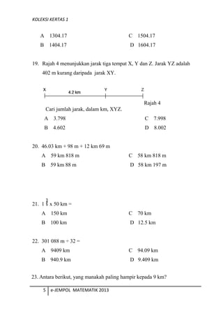 KOLEKSI KERTAS 1
A 1304.17 C 1504.17
B 1404.17 D 1604.17
19. Rajah 4 menunjukkan jarak tiga tempat X, Y dan Z. Jarak YZ adalah
402 m kurang daripada jarak XY.
Rajah 4
Cari jumlah jarak, dalam km, XYZ.
A 3.798 C 7.998
B 4.602 D 8.002
20. 46.03 km + 98 m + 12 km 69 m
A 59 km 818 m C 58 km 818 m
B 59 km 88 m D 58 km 197 m
21. 1 x 50 km =
A 150 km C 70 km
B 100 km D 12.5 km
22. 301 088 m ÷ 32 =
A 9409 km C 94.09 km
B 940.9 km D 9.409 km
5 e-JEMPOL MATEMATIK 2013
23. Antara berikut, yang manakah paling hampir kepada 9 km?
 