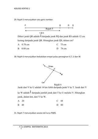 KOLEKSI KERTAS 1
29. Rajah 5 menunjukkan satu garis nombor.
Rajah 5
Diberi jarak QR adalah daripada jarak PQ dan jarak RS adalah 12 cm
kurang daripada jarak QR. Hitungkan jarak QS, dalam cm?
A 0.78 cm C 75 cm
B 0.88 cm D 78 cm
30. Rajah 6 menunjukkan kedudukan empat pulau peranginan V,T, U dan W.
Rajah 6
Jarak dari V ke U adalah 14 km lebih daripada jarak V ke T. Jarak dari V
ke W adalah daripada jumlah jarak dari T ke U melalui V. Hitungkan
jarak, dalam km, dari V ke W.
A 20 C 44
B 40 D 80
31. Rajah 7 menunjukkan seutas tali lurus PQRS.
7 e-JEMPOL MATEMATIK 2013
 