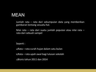 MEAN
Jumlah rata – rata dari sekumpulan data yang memberikanJumlah rata – rata dari sekumpulan data yang memberikan
gambaran tentang sesuatu hal.gambaran tentang sesuatu hal.
Nilai rata – rata dari suatu jumlah populasi atau nilai rata –Nilai rata – rata dari suatu jumlah populasi atau nilai rata –
rata dari sebuah sampelrata dari sebuah sampel
Seperti :Seperti :
a)a)Rata – rata curah hujan dalam satu bulanRata – rata curah hujan dalam satu bulan
b)b)Rata – rata upah awal bagi lulusan sekolahRata – rata upah awal bagi lulusan sekolah
c)c)Bisnis tahun 2011 dan 2014Bisnis tahun 2011 dan 2014
 