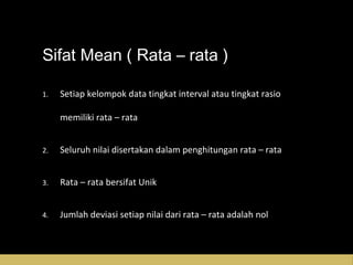 Sifat Mean ( Rata – rata )
1.1. Setiap kelompok data tingkat interval atau tingkat rasioSetiap kelompok data tingkat interval atau tingkat rasio
memiliki rata – ratamemiliki rata – rata
2.2. Seluruh nilai disertakan dalam penghitungan rata – rataSeluruh nilai disertakan dalam penghitungan rata – rata
3.3. Rata – rata bersifat UnikRata – rata bersifat Unik
4.4. Jumlah deviasi setiap nilai dari rata – rata adalah nolJumlah deviasi setiap nilai dari rata – rata adalah nol
 