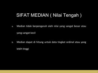 SIFAT MEDIAN ( Nilai Tengah )
a. Median tidak berpengaruh oleh nilai yang sangat besar atau
yang sangat kecil
b. Median dapat di hitung untuk data tingkat ordinal atau yang
lebih tinggi
 