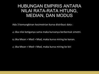 HUBUNGAN EMPIRIS ANTARA
NILAI RATA-RATA HITUNG,
MEDIAN, DAN MODUS
Ada 3 kemungkinan kesimetrian kurva distribusi data :
a) Jika nilai ketiganya sama maka kurvanya berbentuk simetri.
b) Jika Mean > Med > Mod, maka kurva miring ke kanan.
c) Jika Mean < Med < Mod, maka kurva miring ke kiri
 