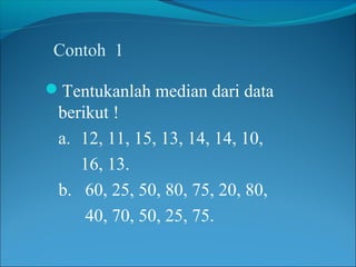 Contoh 1
Tentukanlah median dari data

berikut !
a. 12, 11, 15, 13, 14, 14, 10,
16, 13.
b. 60, 25, 50, 80, 75, 20, 80,
40, 70, 50, 25, 75.

 