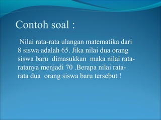 Contoh soal :
Nilai rata-rata ulangan matematika dari
8 siswa adalah 65. Jika nilai dua orang
siswa baru dimasukkan maka nilai rataratanya menjadi 70 .Berapa nilai ratarata dua orang siswa baru tersebut !

 