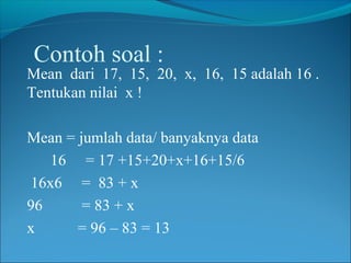 Contoh soal :

Mean dari 17, 15, 20, x, 16, 15 adalah 16 .
Tentukan nilai x !
Mean = jumlah data/ banyaknya data
16 = 17 +15+20+x+16+15/6
16x6 = 83 + x
96
= 83 + x
x
= 96 – 83 = 13

 