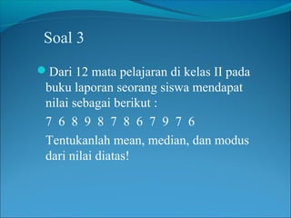 Soal 3
Dari 12 mata pelajaran di kelas II pada

buku laporan seorang siswa mendapat
nilai sebagai berikut :
7 6 8 9 8 7 8 6 7 9 7 6
Tentukanlah mean, median, dan modus
dari nilai diatas!

 