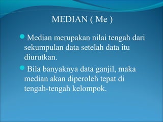 MEDIAN ( Me )
Median merupakan nilai tengah dari

sekumpulan data setelah data itu
diurutkan.
Bila banyaknya data ganjil, maka
median akan diperoleh tepat di
tengah-tengah kelompok.

 