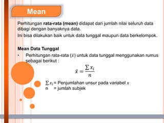 Mean
Perhitungan rata-rata (mean) didapat dari jumlah nilai seluruh data
dibagi dengan banyaknya data.
Ini bisa dilakukan baik untuk data tunggal maupun data berkelompok.
Mean Data Tunggal
• Perhitungan rata-rata (𝑥) untuk data tunggal menggunakan rumus
sebagai berikut :
𝑥 =
𝑥𝑖
𝑛
𝑥𝑖 = Penjumlahan unsur pada variabel 𝑥
n = jumlah subjek
 