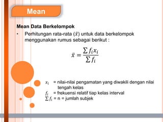 Mean
Mean Data Berkelompok
• Perhitungan rata-rata (𝑥) untuk data berkelompok
menggunakan rumus sebagai berikut :
𝑥 =
𝑓𝑖𝑥𝑖
𝑓𝑖
𝑥𝑖 = nilai-nilai pengamatan yang diwakili dengan nilai
tengah kelas
𝑓𝑖 = frekuensi relatif tiap kelas interval
𝑓𝑖 = n = jumlah subjek
 