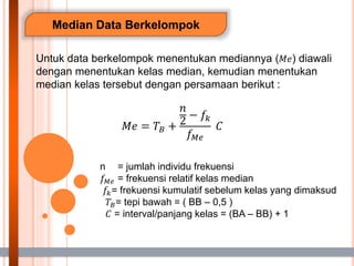 Median Data Berkelompok
Untuk data berkelompok menentukan mediannya (𝑀𝑒) diawali
dengan menentukan kelas median, kemudian menentukan
median kelas tersebut dengan persamaan berikut :
𝑀𝑒 = 𝑇𝐵 +
𝑛
2
− 𝑓𝑘
𝑓𝑀𝑒
𝐶
n = jumlah individu frekuensi
𝑓𝑀𝑒 = frekuensi relatif kelas median
𝑓𝑘= frekuensi kumulatif sebelum kelas yang dimaksud
𝑇𝐵= tepi bawah = ( BB – 0,5 )
𝐶 = interval/panjang kelas = (BA – BB) + 1
 