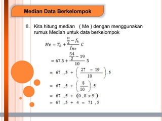 Median Data Berkelompok
8. Kita hitung median ( Me ) dengan menggunakan
rumus Median untuk data berkelompok
𝑀𝑒 = 𝑇𝐵 +
𝑛
2
− 𝑓𝑘
𝑓𝑀𝑒
𝐶
= 67,5 +
54
2
− 19
10
5
 