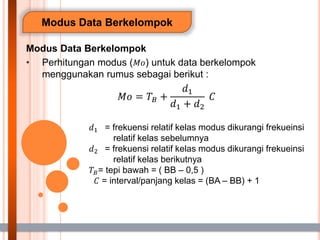 Modus Data Berkelompok
Modus Data Berkelompok
• Perhitungan modus (𝑀𝑜) untuk data berkelompok
menggunakan rumus sebagai berikut :
𝑀𝑜 = 𝑇𝐵 +
𝑑1
𝑑1 + 𝑑2
𝐶
𝑑1 = frekuensi relatif kelas modus dikurangi frekueinsi
relatif kelas sebelumnya
𝑑2 = frekuensi relatif kelas modus dikurangi frekueinsi
relatif kelas berikutnya
𝑇𝐵= tepi bawah = ( BB – 0,5 )
𝐶 = interval/panjang kelas = (BA – BB) + 1
 