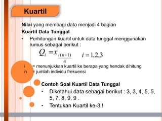 Kuartil
Nilai yang membagi data menjadi 4 bagian
Kuartil Data Tunggal
• Perhitungan kuartil untuk data tunggal menggunakan
rumus sebagai berikut :
i = menunjukkan kuartil ke berapa yang hendak dihitung
n = jumlah individu frekuensi
Contoh Soal Kuartil Data Tunggal
• Diketahui data sebagai berikut : 3, 3, 4, 5, 5,
5, 7, 8, 9, 9 .
• Tentukan Kuartil ke-3 !
 