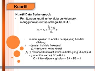 Kuartil
Kuartil Data Berkelompok
• Perhitungan kuartil untuk data berkelompok
menggunakan rumus sebagai berikut :
i = menunjukkan Kuartil ke berapa yang hendak
dihitung
n = jumlah individu frekuensi
𝑓𝑄𝑖
= frekuensi kelas kuartil
= frekuensi kumulatif sebelum kelas yang dimaksud
= tepi bawah = ( BB – 0,5 )
C = interval/panjang kelas = BA – BB + 1
𝑄𝑖 = 𝑇𝐵 +
𝑖𝑛
4
− 𝑓𝑘
𝑓𝑄𝑖
𝐶
 