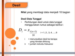 Desil
Nilai yang membagi data menjadi 10 bagian
Desil Data Tunggal
• Perhitungan desil untuk data tunggal
menggunakan rumus sebagai berikut :
i = menunjukkan desil ke berapa
yang hendak dihitung
n = jumlah individu frekuensi
i = 1, 2 , 3, 4, .....9
 