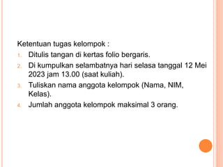 Ketentuan tugas kelompok :
1. Ditulis tangan di kertas folio bergaris.
2. Di kumpulkan selambatnya hari selasa tanggal 12 Mei
2023 jam 13.00 (saat kuliah).
3. Tuliskan nama anggota kelompok (Nama, NIM,
Kelas).
4. Jumlah anggota kelompok maksimal 3 orang.
 