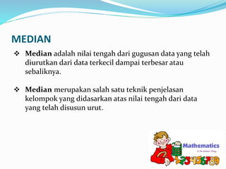 MEDIAN
 Median adalah nilai tengah dari gugusan data yang telah
diurutkan dari data terkecil dampai terbesar atau
sebaliknya.
 Median merupakan salah satu teknik penjelasan
kelompok yang didasarkan atas nilai tengah dari data
yang telah disusun urut.
 