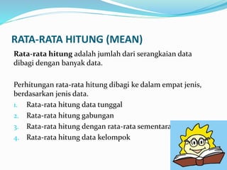 RATA-RATA HITUNG (MEAN)
Rata-rata hitung adalah jumlah dari serangkaian data
dibagi dengan banyak data.
Perhitungan rata-rata hitung dibagi ke dalam empat jenis,
berdasarkan jenis data.
1. Rata-rata hitung data tunggal
2. Rata-rata hitung gabungan
3. Rata-rata hitung dengan rata-rata sementara
4. Rata-rata hitung data kelompok
 