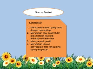 Standar Deviasi
1. Mempunyai satuan yang sama
dengan data aslinya
2. Merupakan akar kuadrat dari
jarak kuadrat rata-rata
terhadap nilai rata-rata
3. Nilainya pasti positif
4. Merupakan ukuran
penyebaran data yang paling
sering dilaporkan
Karakteristik
 