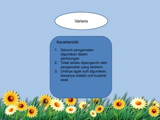 Varians
1. Seluruh pengamatan
digunakan dalam
perhitungan
2. Tidak terlalu dipengaruhi oleh
pengamatan yang ekstrem
3. Unitnya agak sulit digunakan,
biasanya adalah unit kuadrat
awal
Karakteristik
 