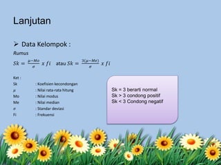 Lanjutan
 Data Kelompok :
Rumus
𝑆𝑘 =
𝜇−𝑀𝑜
𝜎
𝑥 𝑓𝑖 atau 𝑆𝑘 =
3(𝜇−𝑀𝑒)
𝜎
𝑥 𝑓𝑖
Ket :
Sk : Koefisien kecondongan
𝜇 : Nilai rata-rata hitung
Mo : Nilai modus
Me : Nilai median
𝜎 : Standar deviasi
Fi : Frekuensi
Sk = 3 berarti normal
Sk > 3 condong positif
Sk < 3 Condong negatif
 