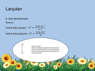 b. Data Berkelompok :
Rumus :
Untuk data sampel : 𝑆2 =
f(X−x) 2
n−1
Untuk data populasi : σ2
=
f(X−X) 2
N
Ket :
𝑆2
: Varians sampel
X : Nilai setiap data/penngamatan dalam populasi
X : Nilai rata-rata hitung dari seluruh pengamatan
N : jumlah total data/pengamatan dalam populasi
𝑓 : Jumlah frekuensi
Lanjutan
 