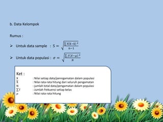 b. Data Kelompok
Rumus :
 Untuk data sample : S =
f X−x 2
n−1
 Untuk data populasi : 𝜎 =
𝑓 𝑋−𝜇 2
𝑁
Ket :
X : Nilai setiap data/penngamatan dalam populasi
X : Nilai rata-rata hitung dari seluruh pengamatan
N : jumlah total data/pengamatan dalam populasi
f : Jumlah frekuensi setiap kelas
𝜇 : Nilai rata-rata hitung
 